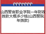 山西警官职业学院一年财政拨款大概多少钱(山西警院年拨款)