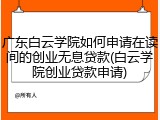 广东白云学院如何申请在读间的创业无息贷款(白云学院创业贷款申请)