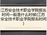 江苏安全技术职业学院报名时间一般是什么时候(江苏安全技术职业学院报名时间)