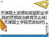 天津国土资源和房屋职业学院的思想政治教育怎么样(天津国土学院思政如何)
