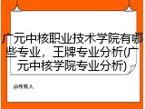 广元中核职业技术学院有哪些专业，王牌专业分析(广元中核学院专业分析)