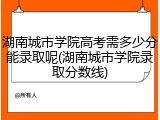 湖南城市学院高考需多少分能录取呢(湖南城市学院录取分数线)