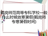 鹤岗师范高等专科学校一般什么时候放寒暑假(鹤岗师专寒暑假时间)