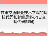 甘肃交通职业技术学院的院校代码和邮编是多少(甘交院代码邮编)