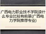 广西电力职业技术学院读什么专业比较有前景(广西电力学院推荐专业)