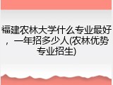 福建农林大学什么专业最好，一年招多少人(农林优势专业招生)