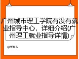 广州城市理工学院有没有就业指导中心，详细介绍(广州理工就业指导详情)