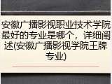安徽广播影视职业技术学院最好的专业是哪个，详细阐述(安徽广播影视学院王牌专业)