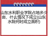 山东水利职业学院占地多少亩，什么情况下成立(山东水院何时成立面积)