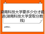 湖南科技大学要多少分才能进(湖南科技大学录取分数线)