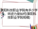 襄阳科技职业学院有多少学生，师资力量如何(襄阳科技职业学院规模)