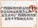 广西国际商务职业技术学院毕业后就业前景怎么样，毕业生去向(广西国际商务职业技术学院就业去向)