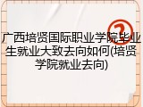 广西培贤国际职业学院毕业生就业大致去向如何(培贤学院就业去向)