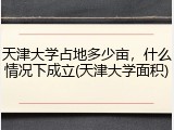 天津大学占地多少亩，什么情况下成立(天津大学面积)