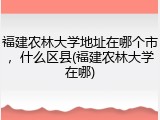 福建农林大学地址在哪个市，什么区县(福建农林大学在哪)