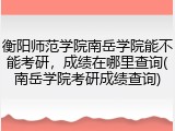 衡阳师范学院南岳学院能不能考研，成绩在哪里查询(南岳学院考研成绩查询)