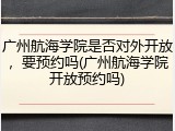 广州航海学院是否对外开放，要预约吗(广州航海学院开放预约吗)