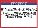 厦门海洋职业技术学院在读期间怎么申请助学贷款(厦门海洋学院助学贷款)