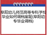 阜阳幼儿师范高等专科学校毕业如何调档案呢(阜阳幼专毕业调档)