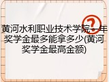 黄河水利职业技术学院一年奖学金最多能拿多少(黄河奖学金最高金额)