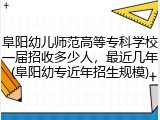 阜阳幼儿师范高等专科学校一届招收多少人，最近几年(阜阳幼专近年招生规模)