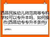 西昌民族幼儿师范高等专科学校可以专升本吗，如何操作(西昌幼专专升本条件)