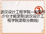 武汉设计工程学院一般要多少分才能录取(武汉设计工程学院录取分数线)