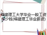 福建理工大学毕业一般工资多少钱(福建理工毕业薪资)