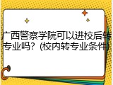 广西警察学院可以进校后转专业吗？(校内转专业条件)
