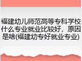 福建幼儿师范高等专科学校什么专业就业比较好，原因是啥(福建幼专好就业专业)