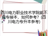 四川电力职业技术学院能不能专接本，如何参考？(四川电力专升本参考)