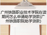 广州铁路职业技术学院在读期间怎么申请助学贷款(广州铁路职院助学贷款)