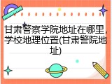 甘肃警察学院地址在哪里，学校地理位置(甘肃警院地址)
