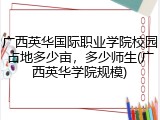 广西英华国际职业学院校园占地多少亩，多少师生(广西英华学院规模)