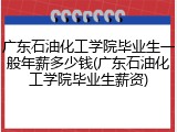 广东石油化工学院毕业生一般年薪多少钱(广东石油化工学院毕业生薪资)