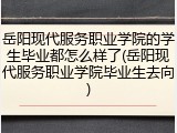 岳阳现代服务职业学院的学生毕业都怎么样了(岳阳现代服务职业学院毕业生去向)