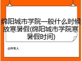 绵阳城市学院一般什么时候放寒暑假(绵阳城市学院寒暑假时间)