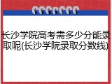 长沙学院高考需多少分能录取呢(长沙学院录取分数线)