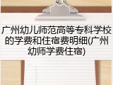 广州幼儿师范高等专科学校的学费和住宿费明细(广州幼师学费住宿)