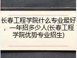 长春工程学院什么专业最好，一年招多少人(长春工程学院优势专业招生)