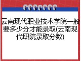 云南现代职业技术学院一般要多少分才能录取(云南现代职院录取分数)