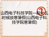 山西电子科技学院一般什么时候放寒暑假(山西电子科技学院寒暑假)