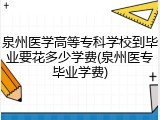 泉州医学高等专科学校到毕业要花多少学费(泉州医专毕业学费)