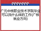 广元中核职业技术学院毕业可以找什么样的工作(广核就业方向)