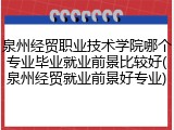 泉州经贸职业技术学院哪个专业毕业就业前景比较好(泉州经贸就业前景好专业)