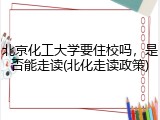 北京化工大学要住校吗，是否能走读(北化走读政策)
