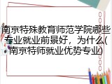 南京特殊教育师范学院哪些专业就业前景好，为什么(南京特师就业优势专业)