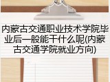 内蒙古交通职业技术学院毕业后一般能干什么呢(内蒙古交通学院就业方向)