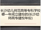 长沙幼儿师范高等专科学校哪一年成立建校的(长沙幼师高专建校年份)