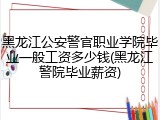 黑龙江公安警官职业学院毕业一般工资多少钱(黑龙江警院毕业薪资)